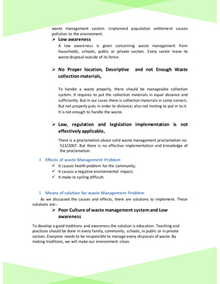waste management system. Unplanned population settlement causes
pollution to the environment.
 Low awareness
A low awareness is given concerning waste management from
households, schools, public or private sectors. Every sector leave its
waste disposal outside of its fence.
 No Proper location, Descriptive and not Enough Waste
collectionmaterials,
To handle a waste properly, there should be manageable collection
system. It requires to put the collection materials in equal distance and
sufficiently. But in our cases there is collection materials in some corners.
But not properly puts in order to distance; also not inviting to put in to it.
It is not enough to handle the waste.
 Law, regulation and legislation implementation is not
effectively applicable,
There is a proclamation about solid waste management proclamation no.
513/2007. But there is no effective implementation and knowledge of
the proclamation.
4 Effects of waste Management Problem
 It causes health problem for the community;
 It causes a negative environmental impact;
 It make re cycling difficult.
5 Means of solution for waste Management Problem
As we discussed the causes and effects, there are solutions to implement. These
solutions are:-
 Poor Culture of waste management systemand Low
awareness
To develop a good traditions and awareness the solution is education. Teaching and
practices should be done in every family, community, schools, in public or in private
sectors. Everyone needs to be responsible to manage every disposals of waste. By
making traditions, we will make our environment clean.
 