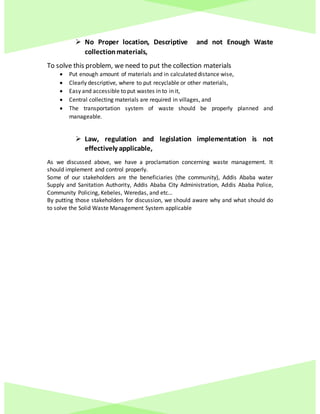  No Proper location, Descriptive and not Enough Waste
collectionmaterials,
To solve this problem, we need to put the collection materials
 Put enough amount of materials and in calculated distance wise,
 Clearly descriptive, where to put recyclable or other materials,
 Easy and accessible to put wastes in to in it,
 Central collecting materials are required in villages, and
 The transportation system of waste should be properly planned and
manageable.
 Law, regulation and legislation implementation is not
effectively applicable,
As we discussed above, we have a proclamation concerning waste management. It
should implement and control properly.
Some of our stakeholders are the beneficiaries (the community), Addis Ababa water
Supply and Sanitation Authority, Addis Ababa City Administration, Addis Ababa Police,
Community Policing, Kebeles, Weredas, and etc…
By putting those stakeholders for discussion, we should aware why and what should do
to solve the Solid Waste Management System applicable
 