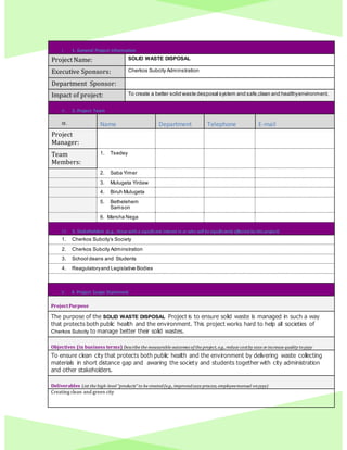 I. 1. General Project Information
Project Name: SOLID WASTE DISPOSAL
Executive Sponsors: Cherkos Subcity Adminstration
Department Sponsor:
Impact of project: To create a better solid waste desposal system and safe,clean and healthyenvironment.
II. 2. Project Team
III. Name Department Telephone E-mail
Project
Manager:
Team
Members:
1. Tsedey
2. Saba Yimer
3. Mulugeta Yirdaw
4. Biruh Mulugeta
5. Bethelehem
Samson
6. Marsha Nega
IV. 3. Stakeholders (e.g., thosewith a significant interest in or who will besignificantly affected by this project)
1. Cherkos Subcity’s Society
2. Cherkos Subcity Adminstration
3. School deans and Students
4. Reagulatoryand Legislative Bodies
V. 4. Project Scope Statement
ProjectPurpose
The purpose of the SOLID WASTE DISPOSAL Project is to ensure solid waste is managed in such a way
that protects both public health and the environment. This project works hard to help all societies of
Cherkos Subcity to manage better their solid wastes.
Objectives (in business terms) Describe the measurable outcomes of the project, e.g., reduce costby xxxx orincrease quality toyyyy
To ensure clean city that protects both public health and the environment by delivering waste collecting
materials in short distance gap and awaring the society and students together with city administration
and other stakeholders.
Deliverables List the high-level “products” to be created(e.g., improvedxxxx process, employeemanual onyyyy)
Creating clean and green city
 