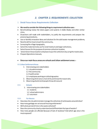 2. CHAPTER 2. REQUIREMENTS COLLECTION
1 Detail Focus Areas Requirements Collection
 We needto considerthe followingthingsto requirementcollectioncase:-
 Benchmarking review the latest papers and systems in Addis Ababa and other similar
cities,
 Dissections will made with stakeholders, to justify the requirements and prepare the
processingprocedures,
 Use or Identify innovative ideas and solutions for the solid waste management problems,
 Needtodefine howtoteachthe community,
 Surveyingthe village topography,
 Selectthe materialstobe use forsmall mediumandlargercollections,
 Selecthousesforthe purpose of commoncollectionlocation,
 SelectGreenAreaslocationandplacestoput the collectionsbyusingthe masterplan,
 Prepare Operationsmanuals,
 Since our main focus areas are schools and Urban settlement areas :-
XVI.Urban SettlementAreas
1. Interviewingcore stakeholders
1.1 cityadministrator
1.2 the community
1.3 healthcenter
1.4 employeesworkingoncollectingwastes
2. Observingwhichareaismore dirtyand know the reasonwhy
3. Observingwhatkindof people throw dirtaround
XVII. Schools
1. Interviewingcore stakeholders
1.1 students
1.2 school administers
1.3 volunteer
XVIII. For Houses
 How doesthe cityadministratormanage the collectionof solidwastesaroundkirkos?
 How manygarbage are setaround housingsettlements?
 Withwhat periodof time isthe waste collected?
 Doesthe communityclearlyunderstandanddifferentiate the type of wastes?
 How many people are affected because of lack of neatness? And which age area is the
mostexposed?
 