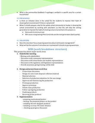  What is the communities feedback if a garbage is settled in a specific area for a certain
households?
XIX.FOR SCHOOLS
 Is there an initiation done in the school for the students to improve their habit of
cleaningtheirenvironment?if there is whatkind?
 What if schools prepare a day for the whole school community to involve in cleaning the
school environment by working with volunteers so that this will help the coming
generationtoimprove the habitof creatingacleanenvironment.thisprocess is:
 Done withA minimumcost
 Will cause a longlastingeffectsince kidsare the nextgeneration(bestquality)
XX. VOLUNTEERS
 Doesthe volunteerfocusongivingawarenessaboutsolidwaste management?
 What will be the outcome if volunteerare involvedwith schoolsongivingawareness
WBS (work breakdown structure)
This project has three major work areas
1. Stakeholdermeeting
- Meeting with stakeholders
- Discussion with community representatives
- Discussion with schooldeans and student representatives
- Discussion with regulatory and legislative representatives
- Overall awareness giving training willbe held
2. Designandprojectteam workflow
- Projectteam discussion
- Design of a new waste disposal collectionmaterial
- Material selection
- Selection of production industries for the new design
- Approval and Outsourcing the production
- Prototypeproduction
- Approve prototype
- Initiate mass production
- Follow-upongoing production
- Finalizing products
- Receiving all the products
3. Implementation
- preparing motivational posters
- sticking the prepared posters on the product
- installing the new designed products
- installing in every 150 meter distance
- checking up progress Discussion
 