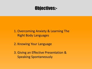 Objectives:-
1. Overcoming Anxiety & Learning The
Right Body Languages
2. Knowing Your Language
3. Giving an Effective Presentation &
Speaking Spontaneously
 