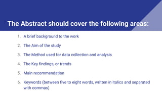 The Abstract should cover the following areas:
1. A brief background to the work
2. The Aim of the study
3. The Method used for data collection and analysis
4. The Key findings, or trends
5. Main recommendation
6. Keywords (between five to eight words, written in italics and separated
with commas)
 