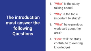 The introduction
must answer the
following
Questions
1. “What” is the study
talking about?
2. “Why” is the topic
important to study?
3. “What” have previous
work said about the
area?
4. “How” will the study
contribute to existing
knowledge?
 