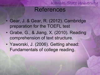 References
• Gear, J. & Gear, R. (2012). Cambridge
  preparation for the TOEFL test
• Grabe, G., & Jiang, X. (2010). Reading
  comprehension of text structure.
• Yaworski, J. (2006). Getting ahead:
  Fundamentals of college reading.
 
