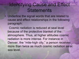 Identifying Cause and Effect
            Statements
• Underline the signal words that are related to
  cause and effect relationships in the following
  paragraph:
   Cosmic radiation is reduced at seal level
  because of the protective blanket of the
  atmosphere. Thus, at higher altitudes cosmic
  radiation is more intense. For instance in
  Denver, the “mile-high city,” a person receives
  more than twice as much cosmic radiation as at
  sea level.
 