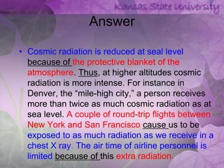 Answer

• Cosmic radiation is reduced at seal level
  because of the protective blanket of the
  atmosphere. Thus, at higher altitudes cosmic
  radiation is more intense. For instance in
  Denver, the “mile-high city,” a person receives
  more than twice as much cosmic radiation as at
  sea level. A couple of round-trip flights between
  New York and San Francisco cause us to be
  exposed to as much radiation as we receive in a
  chest X ray. The air time of airline personnel is
  limited because of this extra radiation.
 