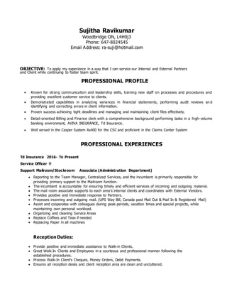 Sujitha Ravikumar
Woodbridge ON, L4H0j3
Phone: 647-8024545
Email Address: ra-suji@hotmail.com
OBJECTIVE: To apply my experience in a way that I can service our Internal and External Partners
and Client while continuing to foster team spirit.
PROFESSIONAL PROFILE
 Known for strong communication and leadership skills, training new staff on processes and procedures and
providing excellent customer service to clients.
 Demonstrated capabilities in analyzing variances in financial statements, performing audit reviews an d
identifying and correcting errors in client information.
 Proven success achieving tight deadlines and managing and maintaining client files effectively.
 Detail-oriented Billing and Finance clerk with a comprehensive background performing tasks in a high-volume
banking environment, AVIVA INSURANCE, Td Insurance.
 Well versed in the Casper System As400 for the CSC and proficient in the Claims Center System
PROFESSIONAL EXPERIENCES
Td Insurance 2016- To Present
Service Officer !!
Support Mailroom/Stockroom Associate (Administration Department)
 Reporting to the Team Manager, Centralized Services, and the incumbent is primarily responsible for
providing primary support to the Mailroom function.
 The incumbent is accountable for ensuring timely and efficient services of incoming and outgoing material.
 The mail room associate supports to each area’s internal clients and coordinates with External Vendors.
 Provides positive and immediate response to Partners.
 Processes incoming and outgoing mail. (UPS Way Bill, Canada post Mail Out & Mail In & Registered Mail)
 Assist and cooperates with colleagues during peak periods, vacation times and special projects, while
maintaining own personal workload.
 Organizing and cleaning Service Areas
 Replace Coffees and Teas if needed
 Replacing Paper in all machines
Reception Duties:
 Provide positive and immediate assistance to Walk-in Clients.
 Greet Walk-In Clients and Employees in a courteous and professional manner following the
established procedures.
 Process Walk-In Client's Cheques, Money Orders, Debit Payments.
 Ensures all reception desks and client reception area are clean and uncluttered.
 