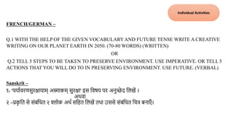 FRENCH/GERMAN –
Q.1 WITH THE HELP OF THE GIVEN VOCABULARYAND FUTURE TENSE WRITE A CREATIVE
WRITING ON OUR PLANET EARTH IN 2050. (70-80 WORDS) (WRITTEN)
OR
Q.2 TELL 5 STEPS TO BE TAKEN TO PRESERVE ENVIRONMENT. USE IMPERATIVE. OR TELL 5
ACTIONS THAT YOU WILL DO TO IN PRESERVING ENVIRONMENT. USE FUTURE. (VERBAL)
Sanskrit –
१- 'पयाािरणसुरक्षायाम् अस्माकम् सुरक्षा' इस तिषय पर अनुच्छे द तलखें ।
अथिा
२ –प्रक
ृ तत से संबंतित २ श्लोक अथा सतहत तलखें तथा उससे संबंतित तचत्र बनाएँ ।
Individual Activities
 