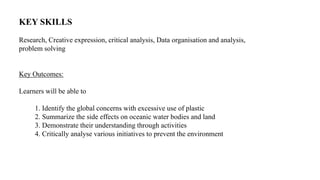 KEY SKILLS
Research, Creative expression, critical analysis, Data organisation and analysis,
problem solving
Key Outcomes:
Learners will be able to
1. Identify the global concerns with excessive use of plastic
2. Summarize the side effects on oceanic water bodies and land
3. Demonstrate their understanding through activities
4. Critically analyse various initiatives to prevent the environment
 
