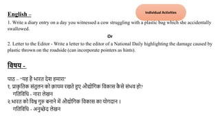 English –
1. Write a diary entry on a day you witnessed a cow struggling with a plastic bag which she accidentally
swallowed.
Or
2. Letter to the Editor - Write a letter to the editor of a National Daily highlighting the damage caused by
plastic thrown on the roadside (can incorporate pointers as hints).
विषय - प्राक
ृ वतक संतुलन
पाठ – “यह है भारत देश हमारा”
१. प्राक
ृ ततक संतुलन को कायम रखते हुए औद्योतिक तिकास क
ै से संभि हो?
ितततिति - नारा लेखन
२.भारत को तिश्व िुरु बनाने में औद्योतिक तिकास का योिदान ।
ितततिति - अनुच्छे द लेखन मंचन
Individual Activities
 