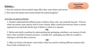 Science –
1. How do carelessly thrown plastic bags affect dirty water drains and sewers?
2. How does this human intervention disturb the animal kingdom?
Activities on plastic pollution
1. Students understand that different types of plastics float, sink, stay neutrally buoyant. Find out
where ten marine water species feed in water column. Make connections between where a marine
organism lives and feeds and the type of debris to which it is exposed.
OR
2. Define and clarify a problem by understanding that packaging contributes vast amount of trash
and is often wasteful of natural resources. Consider how packaging can either be avoided or
redesign to alleviate these concerns.
OR
3. Make eco bricks with plastic water bottles which are used for making different structures like
flower beds, bookshelves etc.
Group Activity
5 Students
1 Activity per student
 