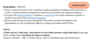 Social Science – Industries
1.Plastic is used across every sector, including to produce packaging, in building and construction, in
textiles, consumer products, transportation, electrical and electronics and industrial machinery.
2.It is part of the chemical industry. In addition, as mineral oil is the major constituent of plastics, it
therefore forms part of the petrochemical industry.
3.Plastics production has been growing globally. The numbers include thermoplastics and
polyurethanes, as well as thermosets, adhesives, coatings and sealants and PP-fibers.
Activity
1.Make and use 2 cloth bags– click pictures of your family members using cloth bags.On your bag
Write a pledge/slogan abstaining the single use plastic)
(Drastic or Fantastic – SDG 13 Climate Action / Goal 11 Sustainable cities and communities)
Individual Activities
 