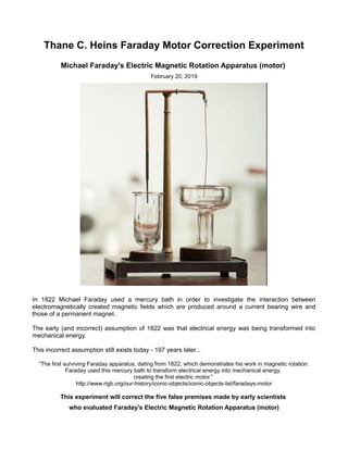 Thane C. Heins Faraday Motor Correction Experiment
Michael Faraday's Electric Magnetic Rotation Apparatus (motor)
February 20, 2019
In 1822 Michael Faraday used a mercury bath in order to investigate the interaction between
electromagnetically created magnetic fields which are produced around a current bearing wire and
those of a permanent magnet.
The early (and incorrect) assumption of 1822 was that electrical energy was being transformed into
mechanical energy.
This incorrect assumption still exists today - 197 years later...
“The first surviving Faraday apparatus, dating from 1822, which demonstrates his work in magnetic rotation.
Faraday used this mercury bath to transform electrical energy into mechanical energy,
creating the first electric motor.”
http://www.rigb.org/our-history/iconic-objects/iconic-objects-list/faradays-motor
This experiment will correct the five false premises made by early scientists
who evaluated Faraday's Electric Magnetic Rotation Apparatus (motor)
 