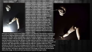Before editing: After editing:
Although this photo’s layout of the subject matter is very effective, I find that the original image
has too direct lighting towards the object and is included too much within the shot. Therefore I
had to dim the effect within highlighting or crop out the photo altogether. I had trouble with
achieving a realistic with the lighting in this photo as I could not adjust the lighting that did not
take the attention away from the doll parts or make them too dark that an audience member
could not recognised the object, therefore I have to crop the photo to remove the biggest part of
the direct light. Although within the edited phot the light has a gradient effect that is very
effective on the dolls face and the background of the photo, I did however crop too much of the
leg out of the frame and therefore does not look as good as in the original. If using this photo
within my titles, I will have to adjust the frame size of the image so it does not ruin the overall
effect of the image. As this could look unprofessional towards the target market.
By blocking out the eyes of the doll, this has an
automatic connection between the horror
genre and the image, often linked to a demonic
creature. This also has an effect on the
audience by creating enigma and a feeling of
mystery behind the image as you can not
distinguish many facial features due to the
shadowing within the photo. In addition to
this, the face is not connected to the head and
the legs of the doll, also enhances the
mismatched theme within my titles but also
creates another feeling of mystery within the
photo, this makes the audience wonder why
the toys aren’t connected and broken and also
why the face of the doll is acting as a mask,
usually linked to a false identity. The use of this
image creates questions the audience asks an d
therefore want to watch the film to find out the
answers to them.
 