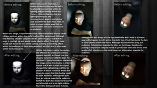 Before editing: Before editing: Before editing:
After editing: After editing: After editing:
Within these series of photos, I
mainly focused on the way the doll’s
head could be presented within its
lighting and positioning within the
frame. I have used various low-key
lighting techniques and
unconventional ways to use lighting
such as within the doll’s head itself, in
order to create unique ways that my
subject matter will stand out towards
an audience.
Within this photo I mainly focused on
the effect of the shadow in contrast
towards the doll, as I found that the
shadow looked more life like than the
doll itself. I lightly blurred out the rest of
the image, minus the shadow in order to
ensure that it was its main focus and
changed the highlighting and filter to
produce a less of a contrast within the
image to ensure that the shadow could
be seen. However, although this does
have an enigma towards the audience,
half of the doll’s face looks more blurred
and distorted as it is too light and too
blurred to distinguish facial features.
Within this image, I experimented with a black and white filter to create
a bigger contrast within the doll’s head and the background. Although I
find this very effective compared to the other images, I find that the
angle is too high up and would create a better effect if the doll’s head
would look down the lens of the camera, creating a disturbing effect
within the audience, of them being watched, an effect that is often used
within the horror genre.
Although this edit brings out the light within the doll’s head in a unique
way and brings out the dirt within the doll’s face, I find that due to the lack
of other objects within the frame. Although this would then bring the
audiences full attention towards the titles on the image, therefore by
putting an important company name or production name this would then
produce full attention on the most important information towards the
audience.
 