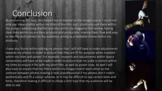 Conclusion
By preforming this task, this helped me to expand on the images use as I could not
only use these photos within my titles of the film, but I could also use them within
the posters advertising the film and also within my magazine film review, having
clear links within my ancillary products and production, making them flow and easy
to identify and connect to the audience, acting as a relatable theme within my
products.
I have also found within editing my photos that I will still have to make adjustments
towards my photos in order to ensure that they are fit for purpose when involved
within my titles and poster. For example, research and adjustments within layout
conventions will have to be made in order to ensure that my scale is correct within
my titles to ensure it fits with my short film, as well as poster sizes. As well I will
also have to ensure that my filters within my images match each other as the
contrast between photos making it look unprofessional if my photos don’t match
aesthetically and fit a colour scheme, or it may be difficult to see certain texts and
fonts, therefore making it difficult to chose a font type that my audience will be
able to see.
 