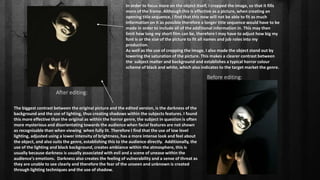 Before editing:
After editing:
The biggest contrast between the original picture and the edited version, is the darkness of the
background and the use of lighting, thus creating shadows within the subjects features. I found
this more effective than the original as within the horror genre, the subject in question is often
more mysterious and disorientating towards the audience when facial features are not shown
as recognisable than when viewing when fully lit. Therefore I find that the use of low level
lighting, adjusted using a lower intensity of brightness, has a more intense look and feel about
the object, and also suits the genre, establishing this to the audience directly. Additionally, the
use of the lighting and black background, creates ambiance within the atmosphere, this is
usually because darkness is usually associated with evil and a scene of unease within the
audience's emotions. Darkness also creates the feeling of vulnerability and a sense of threat as
they are unable to see clearly and therefore the fear of the unseen and unknown is created
through lighting techniques and the use of shadow.
In order to focus more on the object itself, I cropped the image, so that it fills
more of the frame. Although this is effective as a picture, when creating an
opening title sequence, I find that this now will not be able to fit as much
information on it as possible therefore a longer title sequence would have to be
made in order to include all of the additional information in. This may then
limit how long my short film can be, therefore I may have to adjust how big my
font is or the size of the picture to fit all names and job roles into my
production.
As well as the use of cropping the image, I also made the object stand out by
lowering the saturation of the picture. This makes a clearer contrast between
the subject matter and background and establishes a typical horror colour
scheme of black and white, which also indicates to the target market the genre.
 