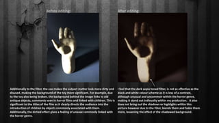 Before editing: After editing:
I feel that the dark sepia toned filter, is not as effective as the
black and white colour scheme as it is less of a contrast,
although unusual and uncommon within the horror genre,
making it stand out indivually within my production. It also
does not bring out the shadows or highlights within this
picture however due to the filter, blends them and fades them
more, lessening the effect of the shadowed background.
Additionally to the filter, the use makes the subject matter look more dirty and
disused, making the background of the toy more significant. For example, due
to the toy also being broken, the background behind the image links to old
antique objects, commonly seen in horror films and linked with children. This is
significant to the titles of the film as it clearly directs the audience into the
introduction of children by objects commonly associated with them.
Additionally, the dirtied effect gives a feeling of unease commonly linked with
the horror genre.
 