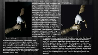 Before editing:
After editing:
My main aim for this photo was to experiment
with obscure focusing. I have adjusted it so that
there is a focus on the arm and hand holding
the head in a linear fashion. This distorts the
other hand making it look more artificial and
disorientating. This conveys a disturbing sense
appropriate for the horror genre.
In addition to drawing attention towards the subject matter rather than the dark
background I sharpened the image, creating texture of materials of the doll’s
head. This creates more of a gradient between the dolls head and the shadow
which changes the perspective on how the light is caught upon the object and
displayed. I found that this effect creates a spotlight effect upon the object and as
a result, the picture starts to get darker towards the top of the doll’s head due to
the shadow and overall light effect. This is an example of dramatic lighting I used
within my photoshoot and how this could later be applied to my production or
ancillary products for a pronounce effect and show of the horror genre to the
audience.
When adjusting the structure and sharpening the photo,
This had an effect on the colouring and texture of the doll
arms, creating a dirtier look, suggesting to the audience that
these are antique or disused toys. However, the effect on
the arm’s also could be interoperated as being bruises,
giving the doll a human-like imperfection, suggesting a plot
twist within the film later on, making the film intriguing to
watch and find out more.
I found by using mismatched items, this also has
an unease effect directed towards the audience,
and makes the audience think it shouldn’t be
there because it is different. The use of
mismatched and different items within the
horror genre is significant as it is out of the
ordinary and therefore out of the audience’s
comfort zone. In addition the use of the dolls
hands also have a clear symbolic code towards
the audience as the way the hand is positioned,
appears the audience that the toy is being
hushed or strangled, this is a clear link towards
the posters body language and the link between
symbolic codes within the horror genre.
 