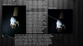 Before editing:
After editing:
After sharpening the image, this gave
more texture to the image, bringing out
the material it is made of as well as
bringing out the dirt of the arm, hand
and the facial features and expression of
the doll.
This original image, had many imperfections such as unwanted set in the
frame and the backdrop not being as dark as I wanted, causing a grainy effect
due to the texture and the light. However, this could be easily fixed by
cropping the image, lowering the brightness of the image and applying a
vignette frame as a gradient effect. This then creates a more professional
effect towards the audience and an official look towards my production as
well as focusing a spotlight upon the doll’s head, indicating its importance
compared to the dolls arm which is more shadowed within the edit.
By cropping the image, I found this to be
more effective than the original photo
as it had a large space around the
subject matter that took the attention
off of the doll features and therefore
was ineffective towards the audience.
However, this may have an affect
towards the titles as this use of space
now limited the amount of space I have
for my titles. Although due to my
production being a large scale animation
with no actors and limited members
working on my film, there may be
limitations towards how much
information my titles will contain.
 