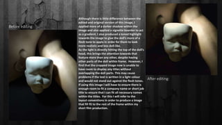 Before editing:
After editing:
Although there is little difference between the
edited and original version of this image, I
applied more of a darker shadow within the
image and also applied a vignette boarder to act
as a gradient. I also produced a toned highlight
towards the image to give the doll’s more of a
flesh tone to apply in order for them to look
more realistic and less doll-like.
As the light is directly hitting the top of the doll’s
head, this brings the attention towards that
feature more than any other, despite having
other parts of the doll within frame. However, I
find that the cropped image now is unable to
have room to display any titles without
overlapping the doll parts. This may cause
problems if the text is written in a light colour
and would not stand out against the flesh tones.
If using this image I will have to ensure there is
enough room to fit a company name or short job
title to ensure that I can fit all necessary names
within the titles. For this I will refer to the
layout conventions in order to produce a image
that fill fit to the rest of the frame within my
short film production.
 