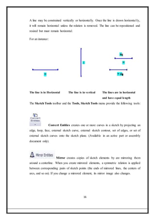 A line may be constrained vertically or horizontally. Once the line is drawn horizontally,
it will remain horizontal unless the relation is removed. The line can be repositioned and
resized but must remain horizontal.
For an instance:
The line is in Horizontal The line is in vertical The lines are in horizontal
and have equal length
The Sketch Tools toolbar and the Tools, Sketch Tools menu provide the following tools:
Convert Entities creates one or more curves in a sketch by projecting an
edge, loop, face, external sketch curve, external sketch contour, set of edges, or set of
external sketch curves onto the sketch plane. (Available in an active part or assembly
document only).
Mirror creates copies of sketch elements by are mirroring them
around a centerline. When you create mirrored elements, a symmetric relation is applied
between corresponding pairs of sketch points (the ends of mirrored lines, the centers of
arcs, and so on). If you change a mirrored element, its mirror image also changes.
16
 