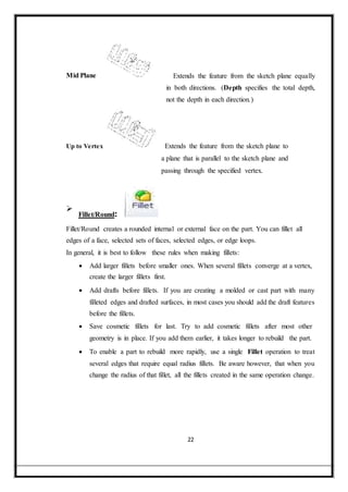 Mid Plane Extends the feature from the sketch plane equally
in both directions. (Depth specifies the total depth,
not the depth in each direction.)
Up to Vertex Extends the feature from the sketch plane to
a plane that is parallel to the sketch plane and
passing through the specified vertex.

Fillet/Round:

Fillet/Round creates a rounded internal or external face on the part. You can fillet all
edges of a face, selected sets of faces, selected edges, or edge loops.
In general, it is best to follow these rules when making fillets:
 Add larger fillets before smaller ones. When several fillets converge at a vertex,
create the larger fillets first.

 Add drafts before fillets. If you are creating a molded or cast part with many
filleted edges and drafted surfaces, in most cases you should add the draft features
before the fillets.

 Save cosmetic fillets for last. Try to add cosmetic fillets after most other
geometry is in place. If you add them earlier, it takes longer to rebuild the part.
 To enable a part to rebuild more rapidly, use a single Fillet operation to treat
several edges that require equal radius fillets. Be aware however, that when you
change the radius of that fillet, all the fillets created in the same operation change.
22
 