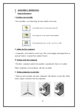 9. ASSEMBLY MODELING

Stages in the process:

i. Creating a new assembly
• New assemblies are created using the same method as new parts
ii. Adding the first component
• Components can be added in several ways. They can be dragged and dropped from an
open part window or opened from standard browser.
iii. Position of the first component
• The initial component added to the assembly is automatically fixed as it is added.
Others components can be positioned after they are added.
iv. Mating components to each other
• Mates are used to position and orient components with reference to each other. Mates
remove degrees of freedom from the components.
31
 