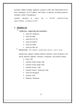 parametric building modeling application (acquired in 2002, from Massachusetts-based
Revit Technologies for $133 million), and Inventor, an internally developed parametric
mechanical design CAD application.
Autodesk introduced its current logo at the TED conference in Long
Beach, California on February 26, 2013
3. PRODUCTS

Architecture, engineering and construction –


 AutoCAD Architecture

 AutoCAD MEP

 AutoCAD Civil 3D

 AutoCAD Map3D

 AutoCAD P&ID

 AutoCAD Plant 3D

Manufacturing - The Company’s manufacturing software is used in various

manufacturing segments, including industrial machinery, electro-mechanical, tool
and die, industrial equipment, automotive components, and consumer products
 Fusion 360

 Autodesk Product Design Suite

 Autodesk Factory Design Suite

 Autodesk Inventor Suite

 Autodesk Inventor Professional Suite

 AutoCAD Mechanical

 Autodesk Vault

 Simulation Mechanical
37
 
