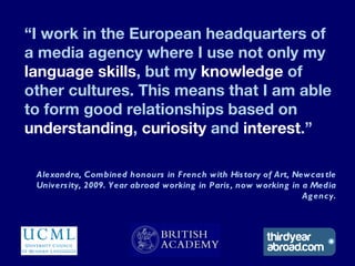 “I work in the European headquarters of
a media agency where I use not only my
language skills, but my knowledge of
other cultures. This means that I am able
to form good relationships based on
understanding, curiosity and interest.”

 Alexandra, Combined honours in F rench with His tory of Art, Newcas tle
 Univers ity, 2009. Year abroad working in Paris , now working in a Media
                                                                  Ag ency.
 