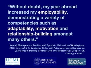 “Without doubt, my year abroad
increased my employability,
demonstrating a variety of
competencies such as
adaptability, m...