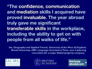 “The confidence, communication
and mediation skills I acquired have
proved invaluable. The year abroad
truly gave me signi...