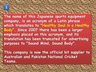 1

The name of this Japanese sports equipment
company, is an acronym of a Latin phrase
which translates to "Healthy Soul in a Healthy
Body“. Since 2007 there has been a larger
emphasis placed on this acronym, and its
translation has been truncated for advertising
purposes to "Sound Mind, Sound Body".

This company is now the official kit supplier to
Australian and Pakistan National Cricket
Teams.
 