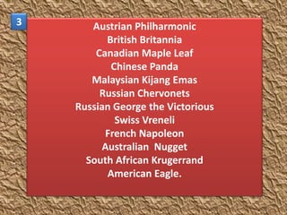 3      Austrian Philharmonic
           British Britannia
        Canadian Maple Leaf
            Chinese Panda
       Malaysian Kijang Emas
         Russian Chervonets
    Russian George the Victorious
             Swiss Vreneli
          French Napoleon
          Australian Nugget
      South African Krugerrand
           American Eagle.
 