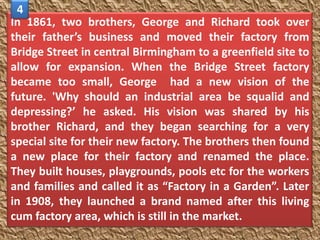 4
In 1861, two brothers, George and Richard took over
their father’s business and moved their factory from
Bridge Street in central Birmingham to a greenfield site to
allow for expansion. When the Bridge Street factory
became too small, George had a new vision of the
future. 'Why should an industrial area be squalid and
depressing?’ he asked. His vision was shared by his
brother Richard, and they began searching for a very
special site for their new factory. The brothers then found
a new place for their factory and renamed the place.
They built houses, playgrounds, pools etc for the workers
and families and called it as “Factory in a Garden”. Later
in 1908, they launched a brand named after this living
cum factory area, which is still in the market.
 