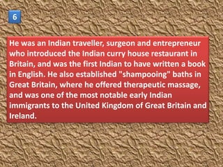 6


He was an Indian traveller, surgeon and entrepreneur
who introduced the Indian curry house restaurant in
Britain, and was the first Indian to have written a book
in English. He also established "shampooing" baths in
Great Britain, where he offered therapeutic massage,
and was one of the most notable early Indian
immigrants to the United Kingdom of Great Britain and
Ireland.
 