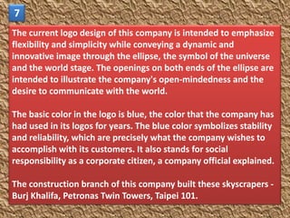 7
The current logo design of this company is intended to emphasize
flexibility and simplicity while conveying a dynamic and
innovative image through the ellipse, the symbol of the universe
and the world stage. The openings on both ends of the ellipse are
intended to illustrate the company's open-mindedness and the
desire to communicate with the world.

The basic color in the logo is blue, the color that the company has
had used in its logos for years. The blue color symbolizes stability
and reliability, which are precisely what the company wishes to
accomplish with its customers. It also stands for social
responsibility as a corporate citizen, a company official explained.

The construction branch of this company built these skyscrapers -
Burj Khalifa, Petronas Twin Towers, Taipei 101.
 