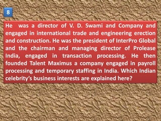 8

He was a director of V. D. Swami and Company and
engaged in international trade and engineering erection
and construction. He was the president of InterPro Global
and the chairman and managing director of Prolease
India, engaged in transaction processing. He then
founded Talent Maximus a company engaged in payroll
processing and temporary staffing in India. Which Indian
celebrity’s business interests are explained here?
 