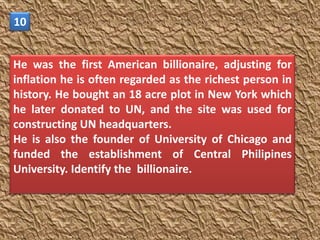 10


He was the first American billionaire, adjusting for
inflation he is often regarded as the richest person in
history. He bought an 18 acre plot in New York which
he later donated to UN, and the site was used for
constructing UN headquarters.
He is also the founder of University of Chicago and
funded the establishment of Central Philipines
University. Identify the billionaire.
 