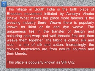 1
    This village in South India is the birth place of
    Bhoodan movement initiated by Acharya Vinoba
    Bhave. What makes this place more famous is the
    weaving industry there. Weave there is popularly
    known as ikkat or tie and dye weave. The
    uniqueness lies in the transfer of design and
    colouring onto warp and weft threads first and then
    weave them together. The fabric is cotton, silk and
    sico - a mix of silk and cotton. Increasingly, the
    colours themselves are from natural sources and
    their blends.

    This place is popularly known as Silk City.
 