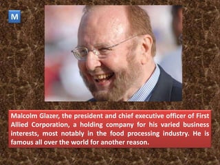 M




Malcolm Glazer, the president and chief executive officer of First
Allied Corporation, a holding company for his varied business
interests, most notably in the food processing industry. He is
famous all over the world for another reason.
 