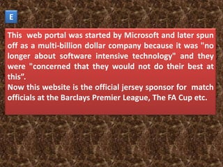 E

This web portal was started by Microsoft and later spun
off as a multi-billion dollar company because it was "no
longer about software intensive technology" and they
were "concerned that they would not do their best at
this”.
Now this website is the official jersey sponsor for match
officials at the Barclays Premier League, The FA Cup etc.
 