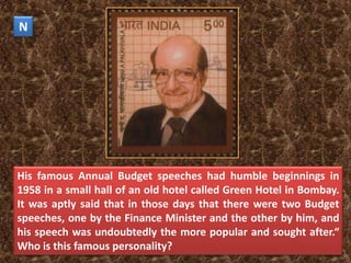 N




His famous Annual Budget speeches had humble beginnings in
1958 in a small hall of an old hotel called Green Hotel in Bombay.
It was aptly said that in those days that there were two Budget
speeches, one by the Finance Minister and the other by him, and
his speech was undoubtedly the more popular and sought after.“
Who is this famous personality?
 