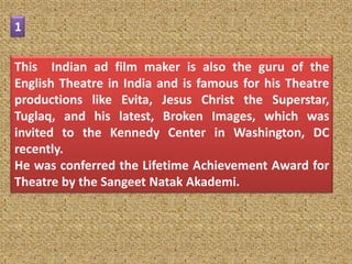 1

This Indian ad film maker is also the guru of the
English Theatre in India and is famous for his Theatre
productions like Evita, Jesus Christ the Superstar,
Tuglaq, and his latest, Broken Images, which was
invited to the Kennedy Center in Washington, DC
recently.
He was conferred the Lifetime Achievement Award for
Theatre by the Sangeet Natak Akademi.
 