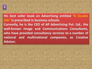 2

His best seller book on Advertising entitled “A Double
Life” is prescribed in business schools.
Currently, he is the CEO of AP Advertising Pvt. Ltd., the
well-known Image and Communications Consultants,
who have provided consultancy services to a number of
national and multinational companies, as Creative
Advisor.
 