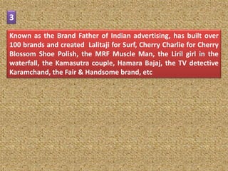 3

Known as the Brand Father of Indian advertising, has built over
100 brands and created Lalitaji for Surf, Cherry Charlie for Cherry
Blossom Shoe Polish, the MRF Muscle Man, the Liril girl in the
waterfall, the Kamasutra couple, Hamara Bajaj, the TV detective
Karamchand, the Fair & Handsome brand, etc
 
