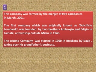 1
This company was formed by the merger of two companies
in March, 2001.

The first company which was originally known as ‘Dolcificio
Lombardo’ was founded by two brothers Ambrogio and Edigio in
Lainate, a township outside Milan in 1946.

The second Company was started in 1900 in Breskens by Izaak ,
taking over his grandfather’s business.
 