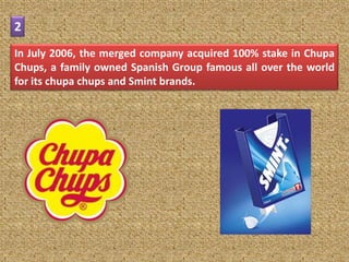 2
In July 2006, the merged company acquired 100% stake in Chupa
Chups, a family owned Spanish Group famous all over the world
for its chupa chups and Smint brands.
 