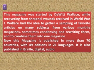 1

This magazine was started by DeWitt Wallace, while
recovering from shrapnel wounds received in World War
I. Wallace had the idea to gather a sampling of favorite
articles on many subjects from various monthly
magazines, sometimes condensing and rewriting them,
and to combine them into one magazine.
Now this Magazine is published in more than 70
countries, with 49 editions in 21 languages. It is also
published in Braille, digital, audio.
 